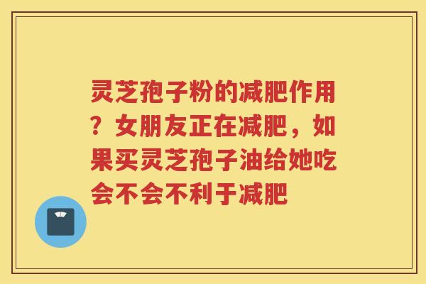 灵芝孢子粉的作用？女朋友正在，如果买灵芝孢子油给她吃会不会不利于