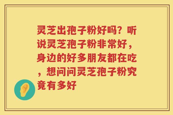 灵芝出孢子粉好吗?听说灵芝孢子粉非常好,身边的好多朋友都在吃,想问问灵芝孢子粉究竟有多好 灵芝出孢子粉好吗?听说灵芝孢子粉非常好,身边的好多朋友都在吃,想问问灵芝孢子粉究竟有多好