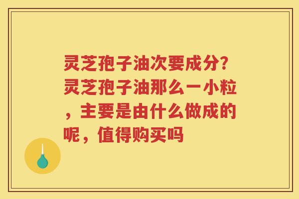 灵芝孢子油次要成分?灵芝孢子油那么一小粒,主要是由什么做成的呢,值得购买吗 灵芝孢子油次要成分?灵芝孢子油那么一小粒,主要是由什么做成的呢,值得购买吗
