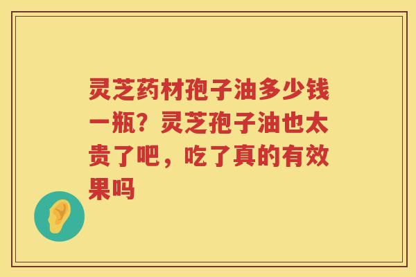 灵芝药材孢子油多少钱一瓶？灵芝孢子油也太贵了吧，吃了真的有效果吗
