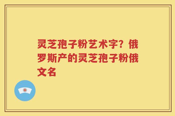 灵芝孢子粉艺术字?俄罗斯产的灵芝孢子粉俄文名 灵芝孢子粉艺术字?俄罗斯产的灵芝孢子粉俄文名