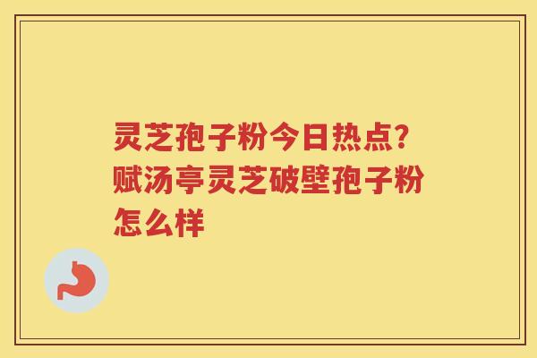 灵芝孢子粉今日热点?赋汤亭灵芝破壁孢子粉怎么样 灵芝孢子粉今日热点?赋汤亭灵芝破壁孢子粉怎么样