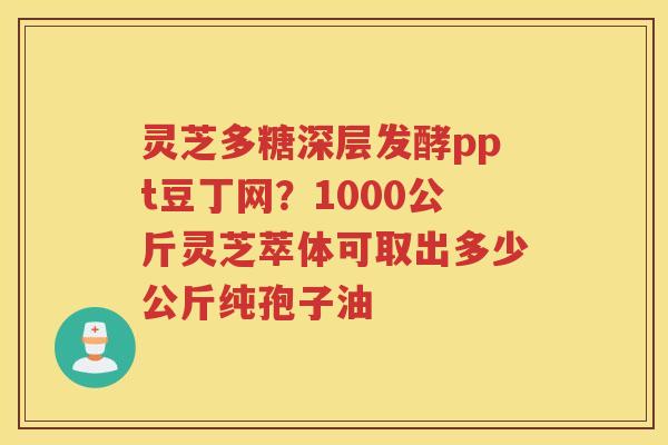 灵芝多糖深层发酵ppt豆丁网？1000公斤灵芝萃体可取出多少公斤纯孢子油