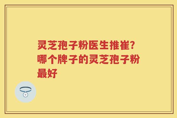灵芝孢子粉医生推崔?哪个牌子的灵芝孢子粉好 灵芝孢子粉医生推崔?哪个牌子的灵芝孢子粉好