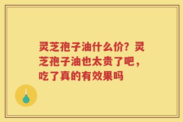 灵芝孢子油什么价?灵芝孢子油也太贵了吧,吃了真的有效果吗 灵芝孢子油什么价?灵芝孢子油也太贵了吧,吃了真的有效果吗