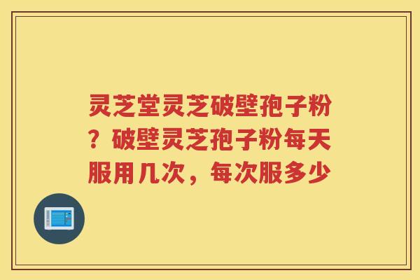 灵芝堂灵芝破壁孢子粉？破壁灵芝孢子粉每天服用几次，每次服多少