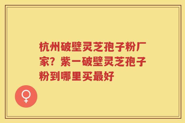杭州破壁灵芝孢子粉厂家？紫一破壁灵芝孢子粉到哪里买好