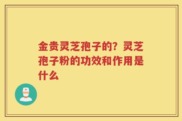 金贵灵芝孢子的?灵芝孢子粉的功效和作用是什么 金贵灵芝孢子的?灵芝孢子粉的功效和作用是什么