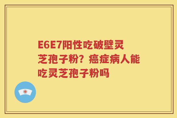 E6E7阳性吃破壁灵芝孢子粉?症人能吃灵芝孢子粉吗 E6E7阳性吃破壁灵芝孢子粉?症人能吃灵芝孢子粉吗