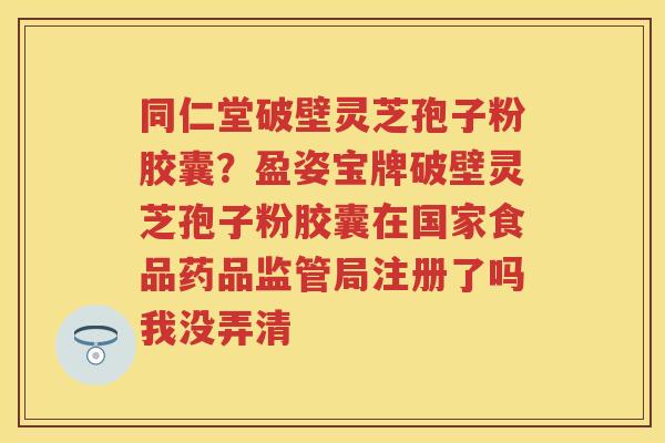 同仁堂破壁灵芝孢子粉胶囊?盈姿宝牌破壁灵芝孢子粉胶囊在国家食品药品监管局注册了吗我没弄清 同仁堂破壁灵芝孢子粉胶囊?盈姿宝牌破壁灵芝孢子粉胶囊在国家食品药品监管局注册了吗我没弄清