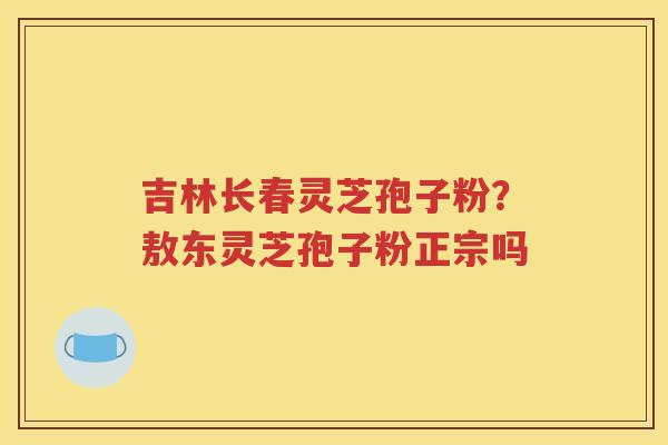 吉林长春灵芝孢子粉？敖东灵芝孢子粉正宗吗