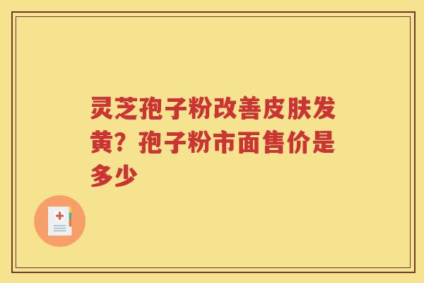 灵芝孢子粉改善发黄?孢子粉市面售价是多少 灵芝孢子粉改善发黄?孢子粉市面售价是多少