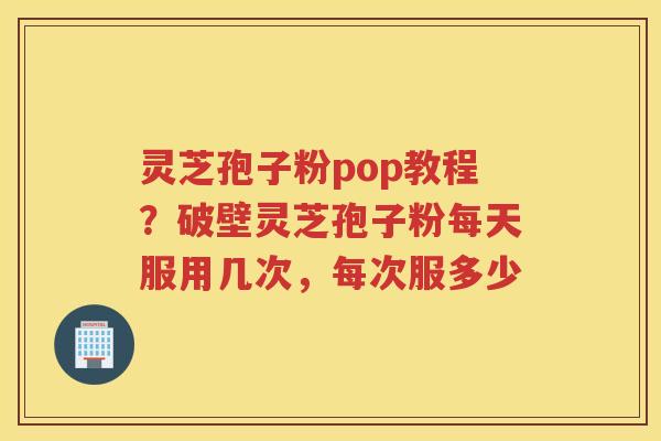 灵芝孢子粉pop教程？破壁灵芝孢子粉每天服用几次，每次服多少