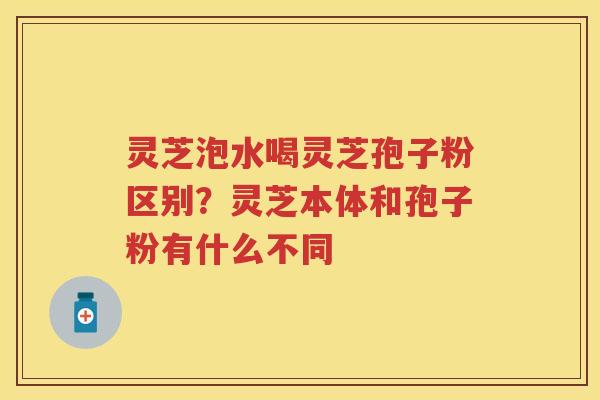灵芝泡水喝灵芝孢子粉区别？灵芝本体和孢子粉有什么不同
