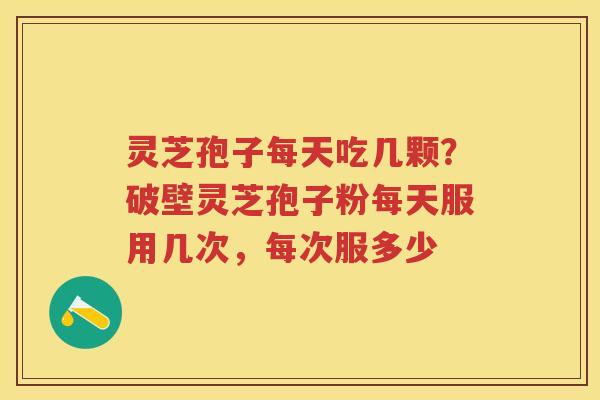 灵芝孢子每天吃几颗？破壁灵芝孢子粉每天服用几次，每次服多少