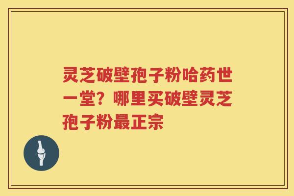 灵芝破壁孢子粉哈药世一堂?哪里买破壁灵芝孢子粉正宗 灵芝破壁孢子粉哈药世一堂?哪里买破壁灵芝孢子粉正宗