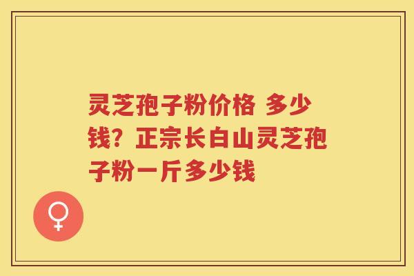 灵芝孢子粉价格 多少钱?正宗长白山灵芝孢子粉一斤多少钱 灵芝孢子粉价格 多少钱?正宗长白山灵芝孢子粉一斤多少钱