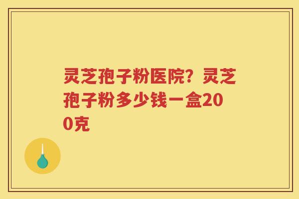 灵芝孢子粉医院？灵芝孢子粉多少钱一盒200克