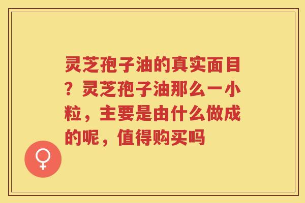 灵芝孢子油的真实面目？灵芝孢子油那么一小粒，主要是由什么做成的呢，值得购买吗
