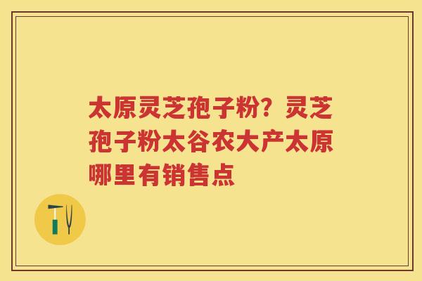太原灵芝孢子粉？灵芝孢子粉太谷农大产太原哪里有销售点