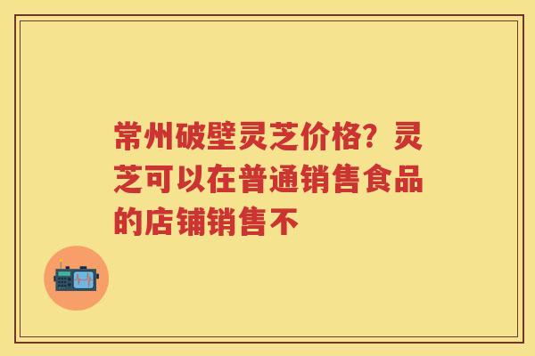 常州破壁灵芝价格？灵芝可以在普通销售食品的店铺销售不
