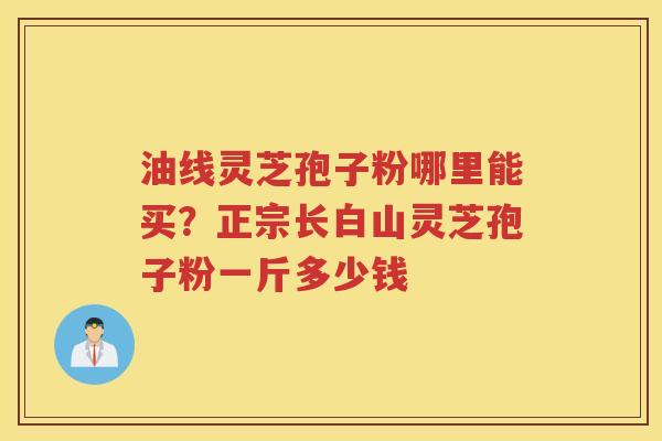 油线灵芝孢子粉哪里能买？正宗长白山灵芝孢子粉一斤多少钱
