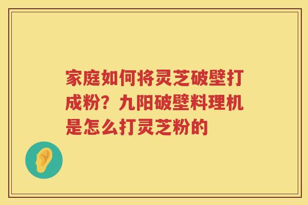 家庭如何将灵芝破壁打成粉？九阳破壁料理机是怎么打灵芝粉的