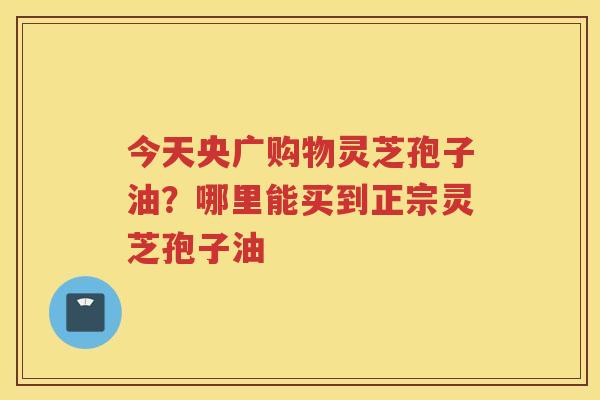 今天央广购物灵芝孢子油？哪里能买到正宗灵芝孢子油