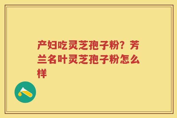 产妇吃灵芝孢子粉？芳兰名叶灵芝孢子粉怎么样