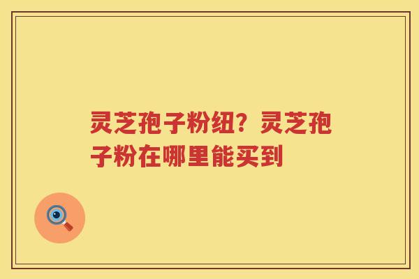 灵芝孢子粉纽？灵芝孢子粉在哪里能买到