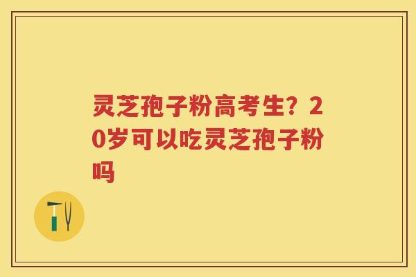 灵芝孢子粉高考生？20岁可以吃灵芝孢子粉吗