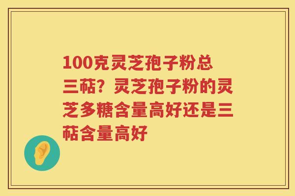 100克灵芝孢子粉总三萜？灵芝孢子粉的灵芝多糖含量高好还是三萜含量高好