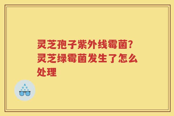 灵芝孢子紫外线霉菌？灵芝绿霉菌发生了怎么处理
