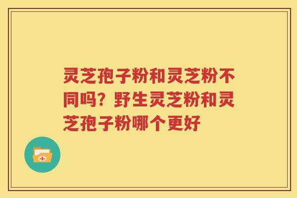 灵芝孢子粉和灵芝粉不同吗？野生灵芝粉和灵芝孢子粉哪个更好