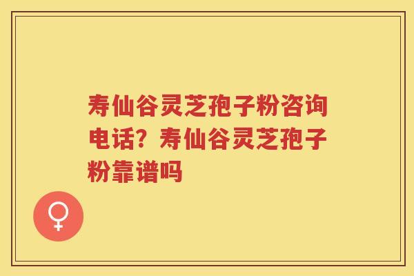 寿仙谷灵芝孢子粉咨询电话？寿仙谷灵芝孢子粉靠谱吗