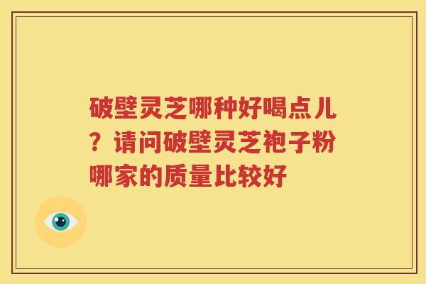 破壁灵芝哪种好喝点儿?请问破壁灵芝袍子粉哪家的质量比较好 破壁灵芝哪种好喝点儿?请问破壁灵芝袍子粉哪家的质量比较好