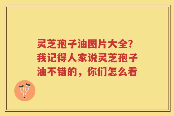 灵芝孢子油图片大全？我记得人家说灵芝孢子油不错的，你们怎么看