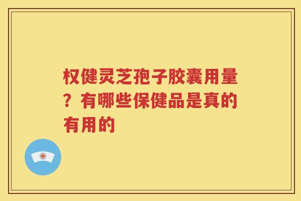权健灵芝孢子胶囊用量？有哪些保健品是真的有用的