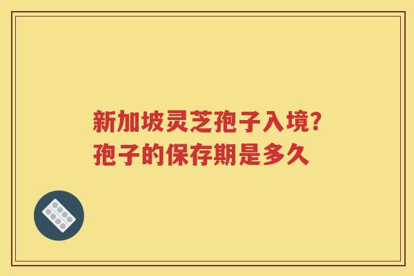 新加坡灵芝孢子入境？孢子的保存期是多久