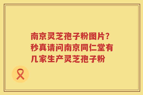 南京灵芝孢子粉图片？秒真请问南京同仁堂有几家生产灵芝孢子粉