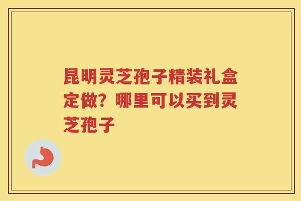 昆明灵芝孢子精装礼盒定做？哪里可以买到灵芝孢子