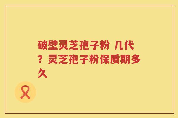 破壁灵芝孢子粉 几代?灵芝孢子粉保质期多久 破壁灵芝孢子粉 几代?灵芝孢子粉保质期多久