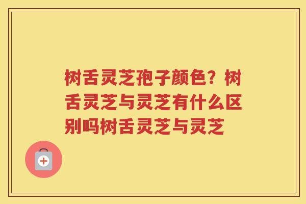 树舌灵芝孢子颜色？树舌灵芝与灵芝有什么区别吗树舌灵芝与灵芝