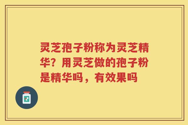 灵芝孢子粉称为灵芝精华？用灵芝做的孢子粉是精华吗，有效果吗