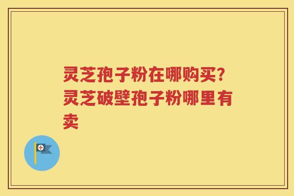 灵芝孢子粉在哪购买?灵芝破壁孢子粉哪里有卖 灵芝孢子粉在哪购买?灵芝破壁孢子粉哪里有卖