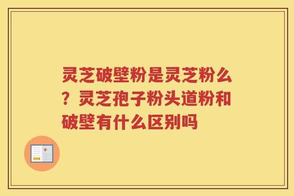 灵芝破壁粉是灵芝粉么？灵芝孢子粉头道粉和破壁有什么区别吗