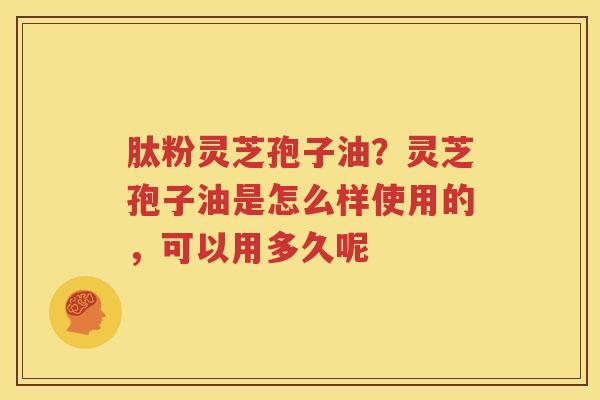 肽粉灵芝孢子油？灵芝孢子油是怎么样使用的，可以用多久呢