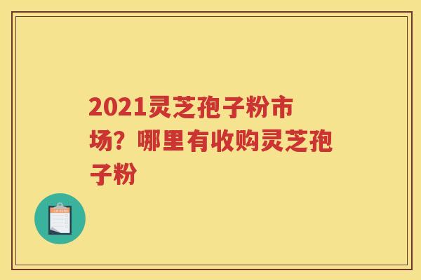 2021灵芝孢子粉市场？哪里有收购灵芝孢子粉
