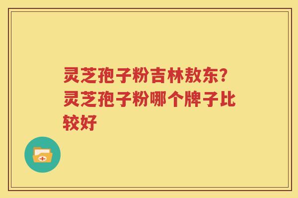 灵芝孢子粉吉林敖东？灵芝孢子粉哪个牌子比较好