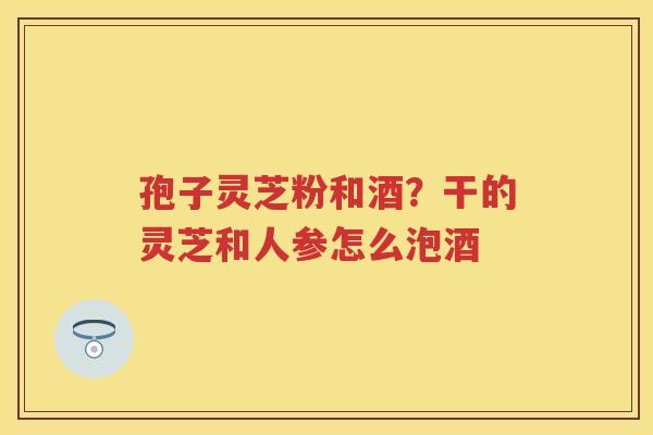 孢子灵芝粉和酒?干的灵芝和人参怎么泡酒 孢子灵芝粉和酒?干的灵芝和人参怎么泡酒
